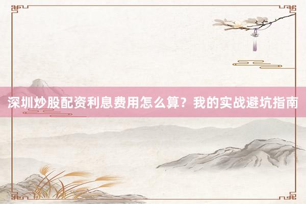深圳炒股配资利息费用怎么算？我的实战避坑指南