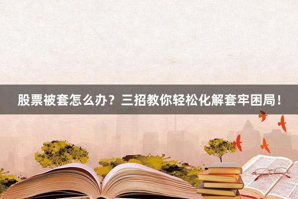 股票被套怎么办？三招教你轻松化解套牢困局！