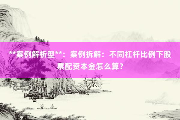 **案例解析型**：案例拆解：不同杠杆比例下股票配资本金怎么算？