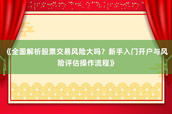《全面解析股票交易风险大吗？新手入门开户与风险评估操作流程》