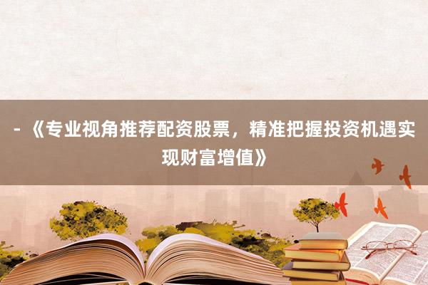 - 《专业视角推荐配资股票，精准把握投资机遇实现财富增值》