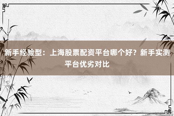 新手经验型：上海股票配资平台哪个好？新手实测平台优劣对比