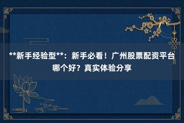 **新手经验型**：新手必看！广州股票配资平台哪个好？真实体验分享