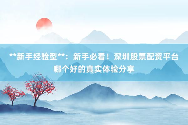 **新手经验型**：新手必看！深圳股票配资平台哪个好的真实体验分享
