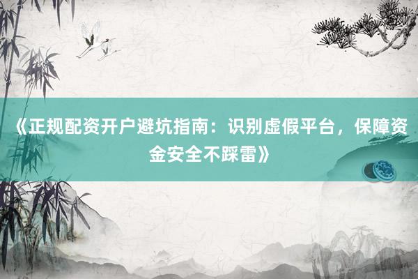 《正规配资开户避坑指南：识别虚假平台，保障资金安全不踩雷》