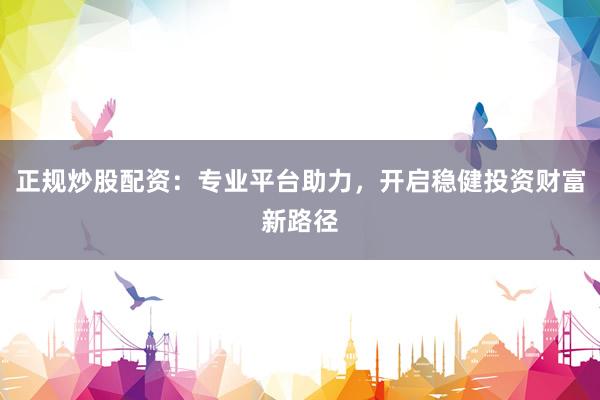 正规炒股配资：专业平台助力，开启稳健投资财富新路径
