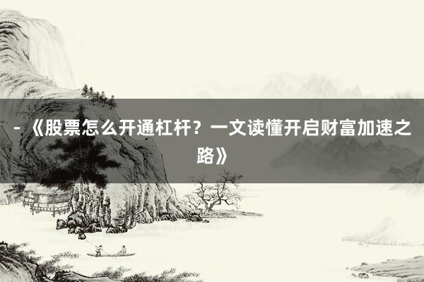 - 《股票怎么开通杠杆？一文读懂开启财富加速之路》