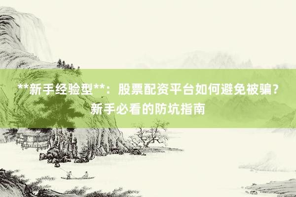 **新手经验型**：股票配资平台如何避免被骗？新手必看的防坑指南