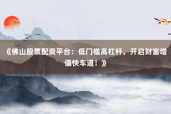 《佛山股票配资平台：低门槛高杠杆，开启财富增值快车道！》