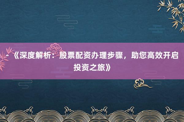 - 《深度解析：股票配资办理步骤，助您高效开启投资之旅》