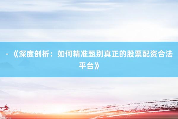 - 《深度剖析：如何精准甄别真正的股票配资合法平台》