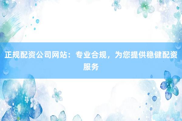 正规配资公司网站：专业合规，为您提供稳健配资服务