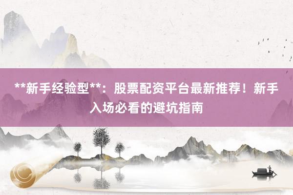 **新手经验型**：股票配资平台最新推荐！新手入场必看的避坑指南