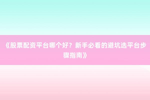 《股票配资平台哪个好？新手必看的避坑选平台步骤指南》
