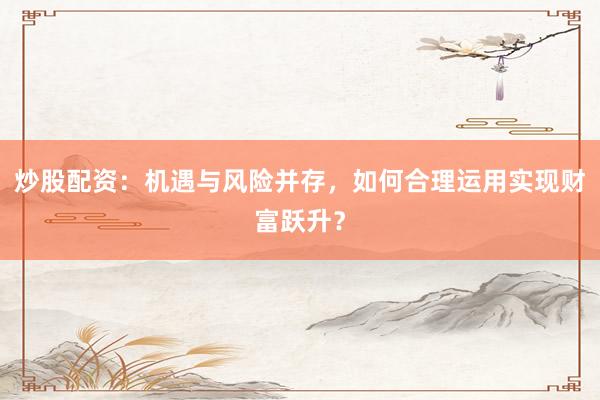 炒股配资：机遇与风险并存，如何合理运用实现财富跃升？