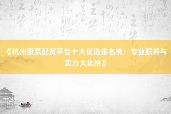 《杭州股票配资平台十大优选排名榜：专业服务与实力大比拼》