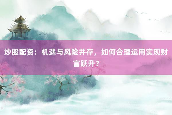炒股配资：机遇与风险并存，如何合理运用实现财富跃升？