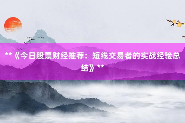 **《今日股票财经推荐：短线交易者的实战经验总结》**