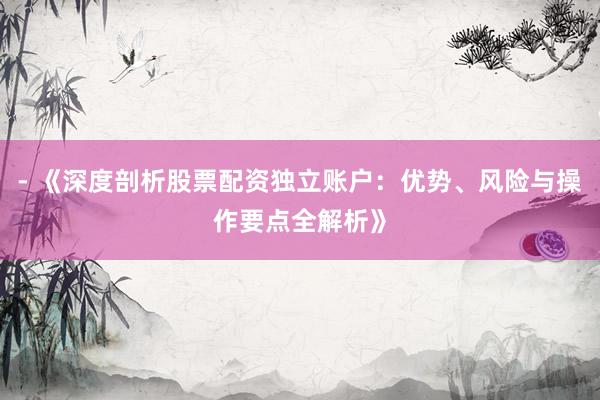 - 《深度剖析股票配资独立账户：优势、风险与操作要点全解析》