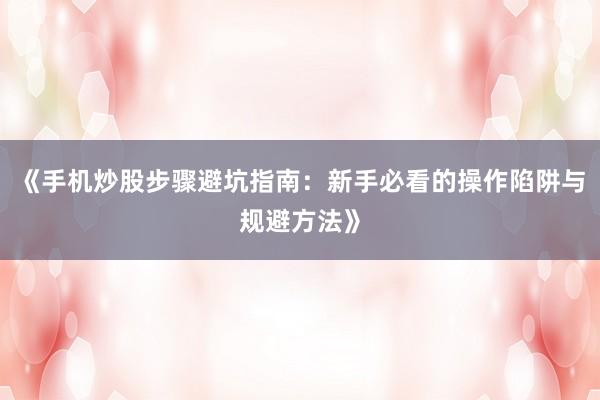 《手机炒股步骤避坑指南:新手必看的操作陷阱与规避方法》