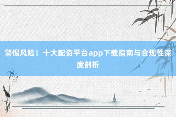 警惕风险！十大配资平台app下载指南与合规性深度剖析