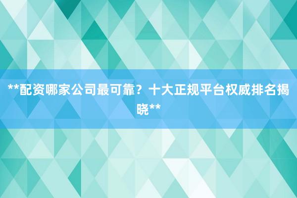 **配资哪家公司最可靠？十大正规平台权威排名揭晓**