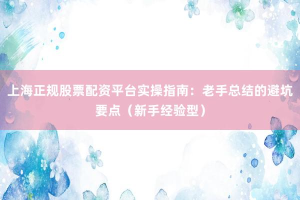 上海正规股票配资平台实操指南：老手总结的避坑要点（新手经验型）