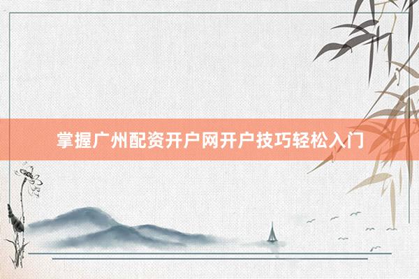 掌握广州配资开户网开户技巧轻松入门
