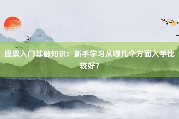 股票入门基础知识：新手学习从哪几个方面入手比较好？