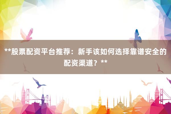**股票配资平台推荐：新手该如何选择靠谱安全的配资渠道？**