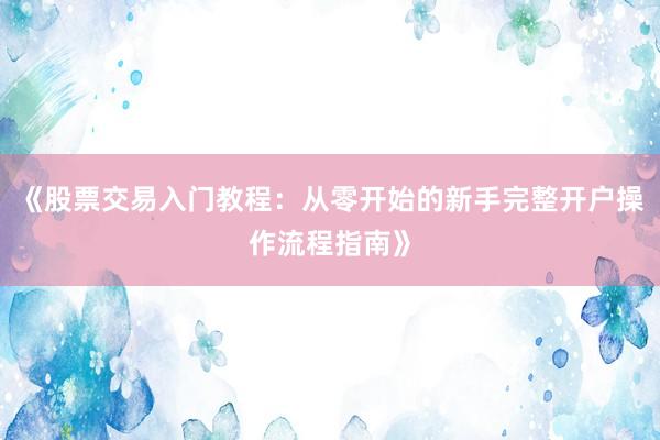 《股票交易入门教程：从零开始的新手完整开户操作流程指南》