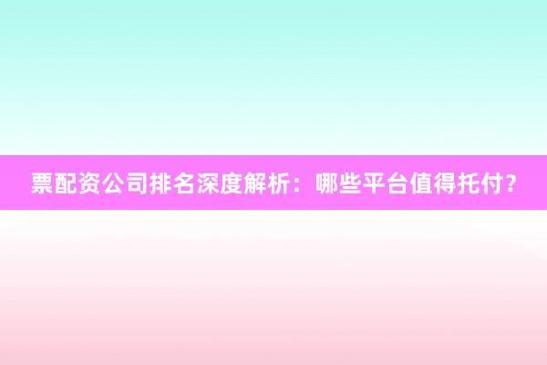 票配资公司排名深度解析：哪些平台值得托付？