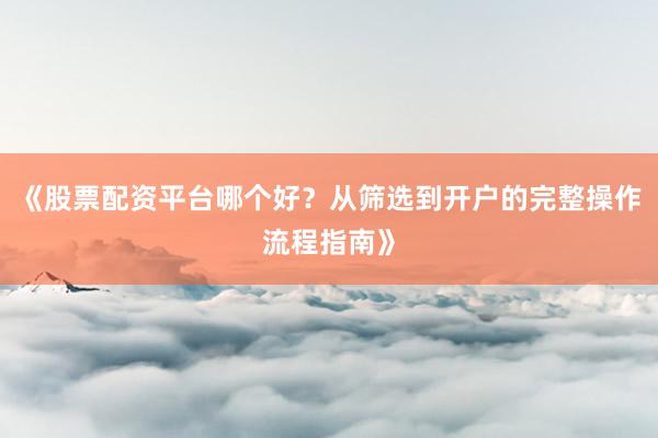 《股票配资平台哪个好？从筛选到开户的完整操作流程指南》