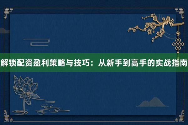 解锁配资盈利策略与技巧：从新手到高手的实战指南