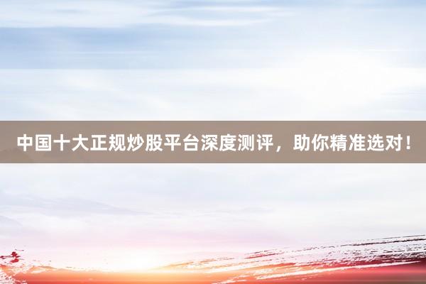 中国十大正规炒股平台深度测评，助你精准选对！