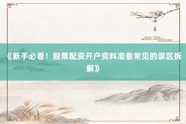 《新手必看！股票配资开户资料准备常见的误区拆解》