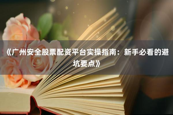 《广州安全股票配资平台实操指南：新手必看的避坑要点》