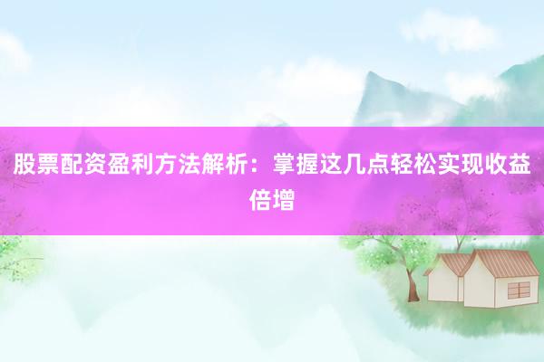 股票配资盈利方法解析：掌握这几点轻松实现收益倍增