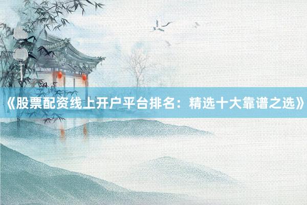 《股票配资线上开户平台排名：精选十大靠谱之选》