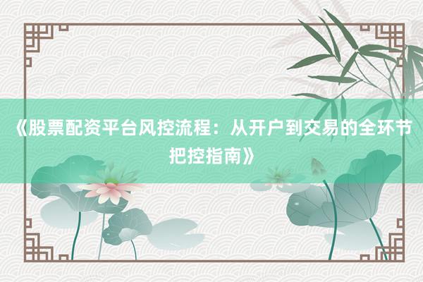 《股票配资平台风控流程：从开户到交易的全环节把控指南》