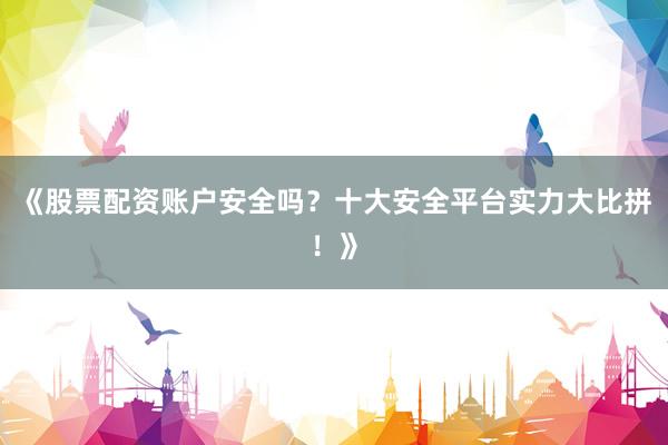 《股票配资账户安全吗？十大安全平台实力大比拼！》