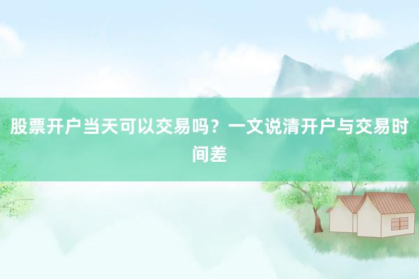 股票开户当天可以交易吗？一文说清开户与交易时间差