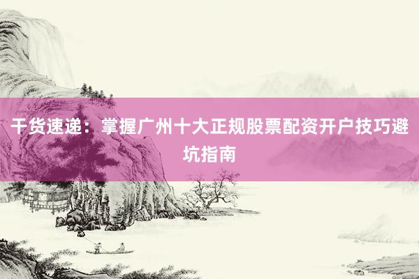 干货速递：掌握广州十大正规股票配资开户技巧避坑指南