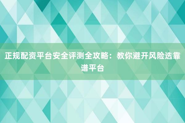 正规配资平台安全评测全攻略：教你避开风险选靠谱平台