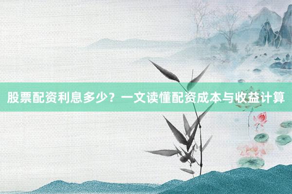股票配资利息多少？一文读懂配资成本与收益计算