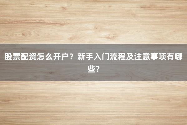 股票配资怎么开户？新手入门流程及注意事项有哪些？