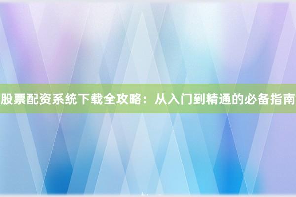 股票配资系统下载全攻略：从入门到精通的必备指南