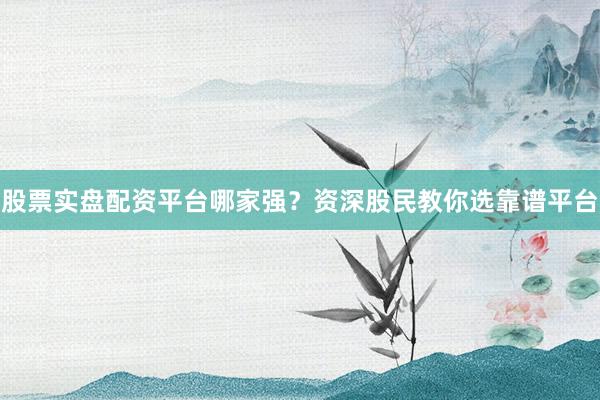 股票实盘配资平台哪家强？资深股民教你选靠谱平台