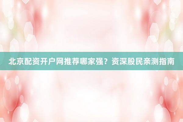 北京配资开户网推荐哪家强？资深股民亲测指南
