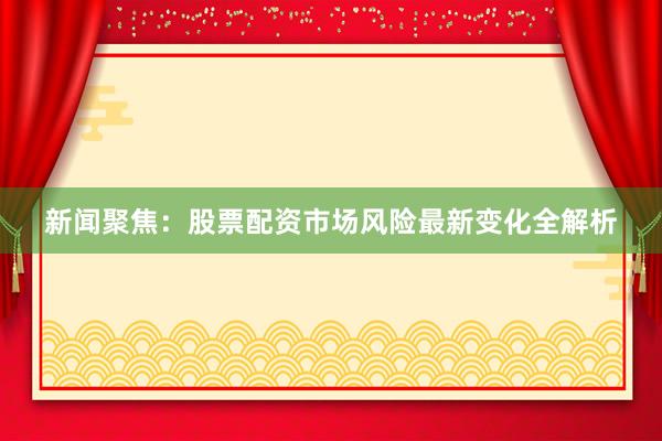新闻聚焦：股票配资市场风险最新变化全解析